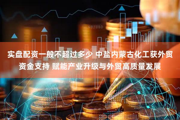实盘配资一般不超过多少 中盐内蒙古化工获外贸资金支持 赋能产业升级与外贸高质量发展