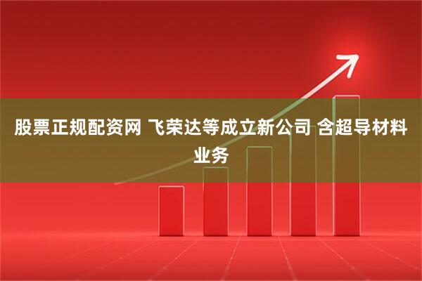 股票正规配资网 飞荣达等成立新公司 含超导材料业务