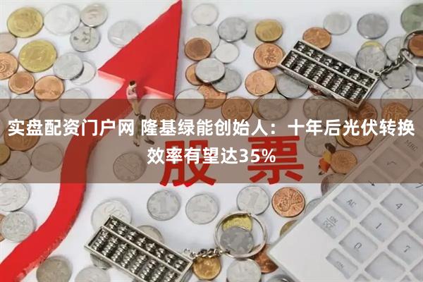 实盘配资门户网 隆基绿能创始人：十年后光伏转换效率有望达35%