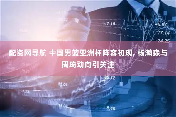 配资网导航 中国男篮亚洲杯阵容初现, 杨瀚森与周琦动向引关注