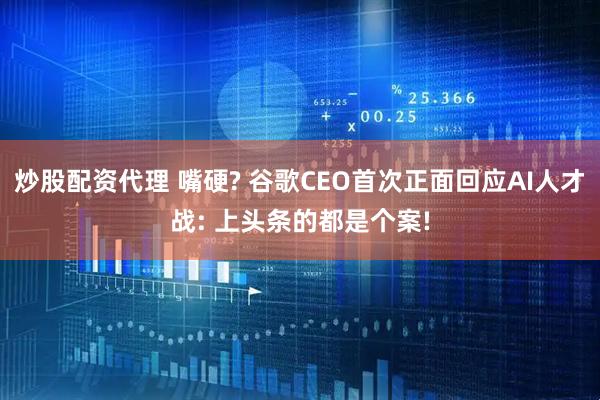 炒股配资代理 嘴硬? 谷歌CEO首次正面回应AI人才战: 上头条的都是个案!