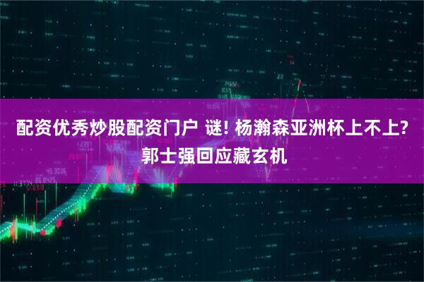 配资优秀炒股配资门户 谜! 杨瀚森亚洲杯上不上? 郭士强回应藏玄机