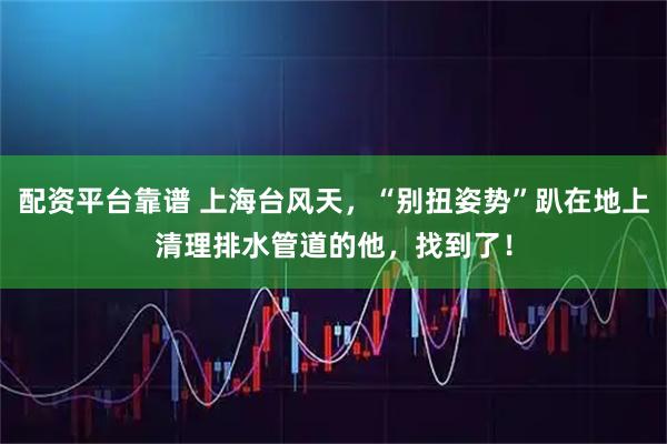 配资平台靠谱 上海台风天，“别扭姿势”趴在地上清理排水管道的他，找到了！