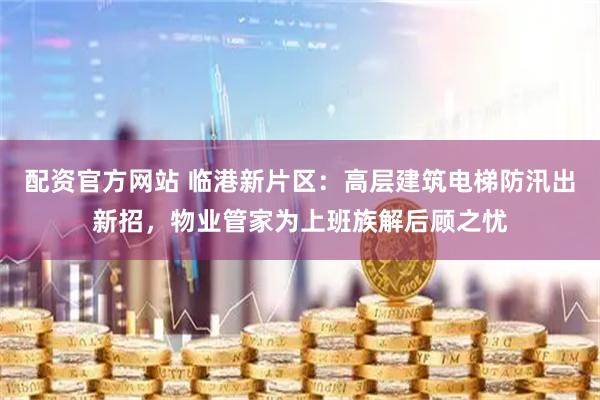 配资官方网站 临港新片区：高层建筑电梯防汛出新招，物业管家为上班族解后顾之忧