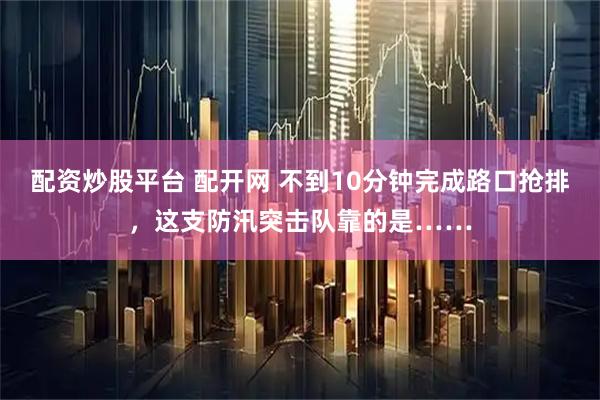 配资炒股平台 配开网 不到10分钟完成路口抢排，这支防汛突击队靠的是……