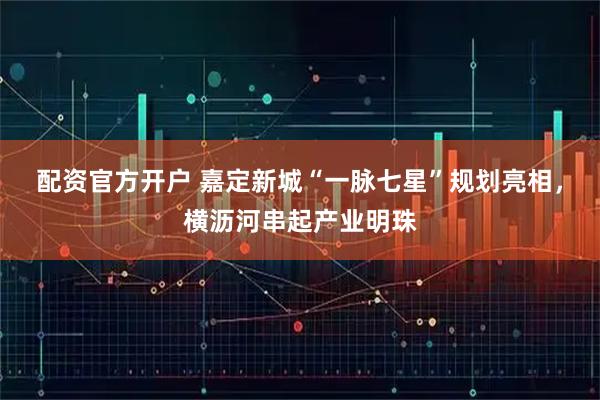 配资官方开户 嘉定新城“一脉七星”规划亮相，横沥河串起产业明珠