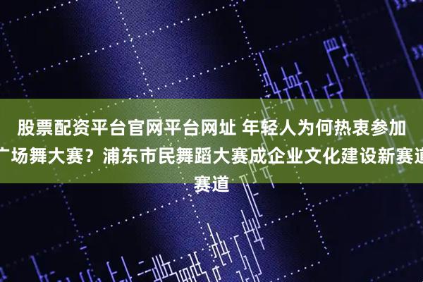 股票配资平台官网平台网址 年轻人为何热衷参加广场舞大赛？浦东市民舞蹈大赛成企业文化建设新赛道