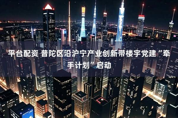 平台配资 普陀区沿沪宁产业创新带楼宇党建“牵手计划”启动