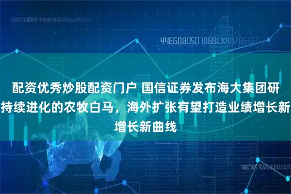 配资优秀炒股配资门户 国信证券发布海大集团研报，持续进化的农牧白马，海外扩张有望打造业绩增长新曲线