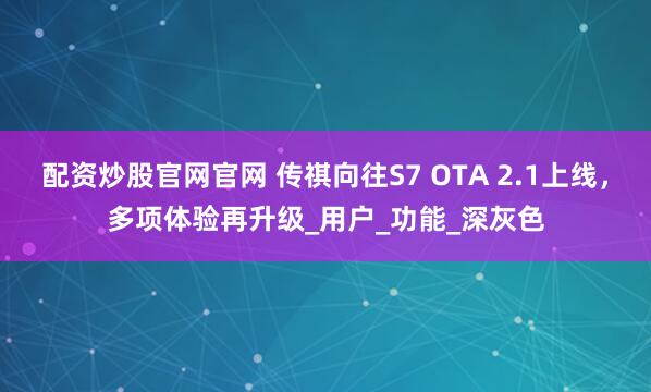 配资炒股官网官网 传祺向往S7 OTA 2.1上线，多项体验再升级_用户_功能_深灰色