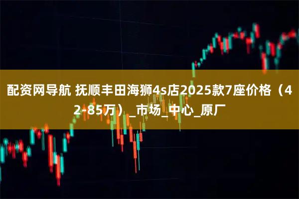 配资网导航 抚顺丰田海狮4s店2025款7座价格（42-85万）_市场_中心_原厂