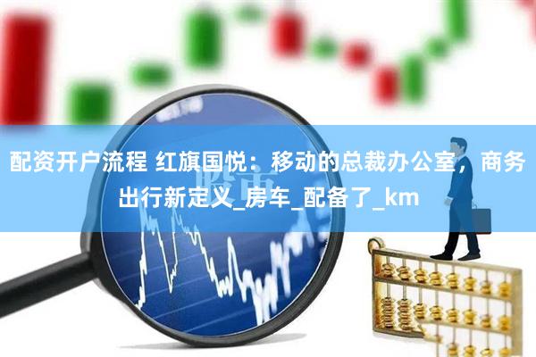 配资开户流程 红旗国悦：移动的总裁办公室，商务出行新定义_房车_配备了_km