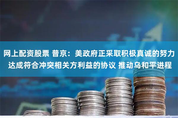网上配资股票 普京：美政府正采取积极真诚的努力 达成符合冲突相关方利益的协议 推动乌和平进程