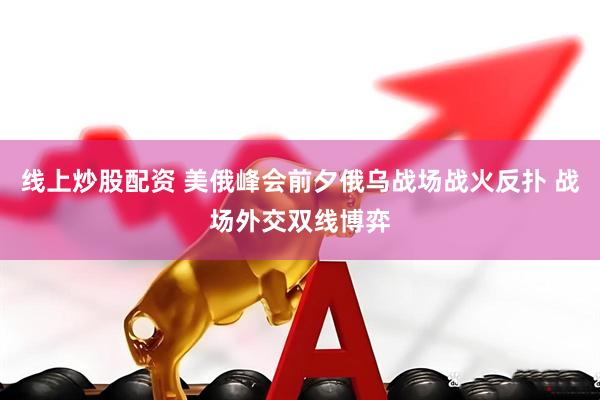 线上炒股配资 美俄峰会前夕俄乌战场战火反扑 战场外交双线博弈