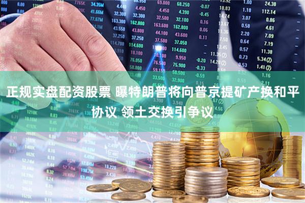 正规实盘配资股票 曝特朗普将向普京提矿产换和平协议 领土交换引争议