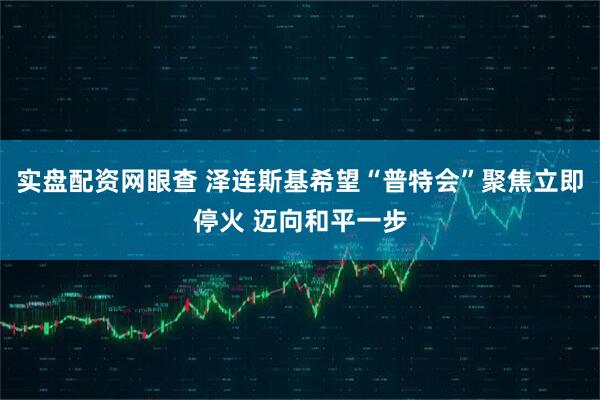 实盘配资网眼查 泽连斯基希望“普特会”聚焦立即停火 迈向和平一步