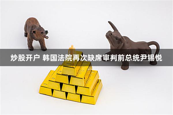 炒股开户 韩国法院再次缺席审判前总统尹锡悦