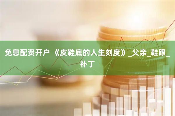 免息配资开户 《皮鞋底的人生刻度》_父亲_鞋跟_补丁