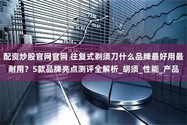 配资炒股官网官网 往复式剃须刀什么品牌最好用最耐用？5款品牌亮点测评全解析_胡须_性能_产品