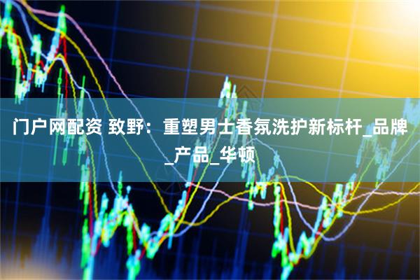门户网配资 致野：重塑男士香氛洗护新标杆_品牌_产品_华顿