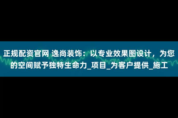 正规配资官网 逸尚装饰：以专业效果图设计，为您的空间赋予独特生命力_项目_为客户提供_施工