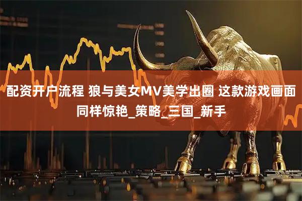 配资开户流程 狼与美女MV美学出圈 这款游戏画面同样惊艳_策略_三国_新手