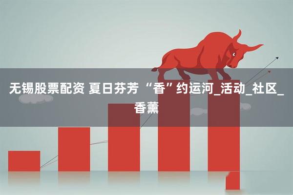 无锡股票配资 夏日芬芳 “香”约运河_活动_社区_香薰