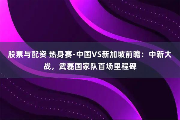 股票与配资 热身赛-中国VS新加坡前瞻：中新大战，武磊国家队百场里程碑