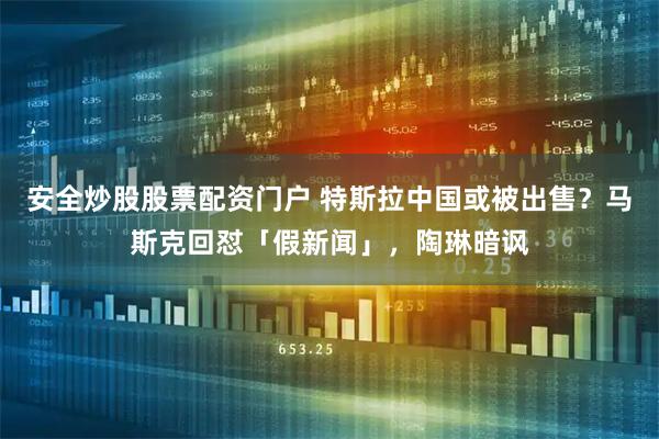 安全炒股股票配资门户 特斯拉中国或被出售?马斯克回怼「假新闻」,陶琳暗讽