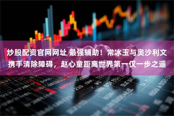 炒股配资官网网址 最强辅助！常冰玉与奥沙利文携手清除障碍，赵心童距离世界第一仅一步之遥